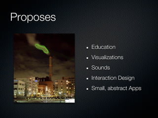 Proposes

           Education
           Visualizations
           Sounds
           Interaction Design
           Small, abstract Apps
 