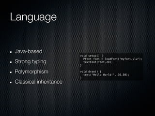 Language


Java-based
                        void setup() {
                          PFont font = loadFont("myfont.vlw");
Strong typing             textFont(font,20);
                        }

Polymorphism            void draw() {
                          text("Hello World!", 30,50);
                        }
Classical inheritance
 