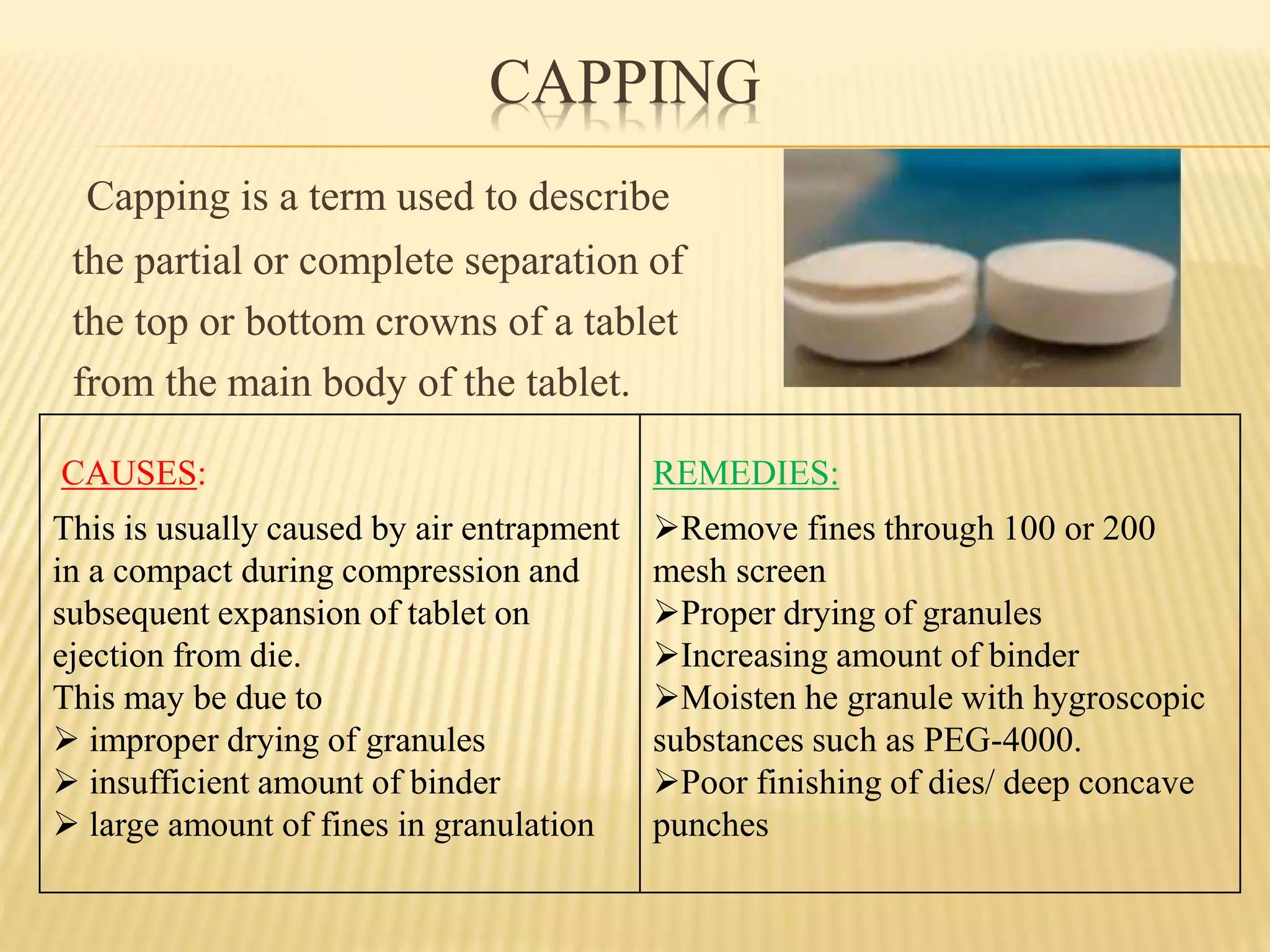 CAPPING
Capping is a term used to describe
the partial or complete separation of
the top or bottom crowns of a tablet
from the main body of the tablet.
CAUSES:
This is usually caused by air entrapment
in a compact during compression and
subsequent expansion of tablet on
ejection from die.
This may be due to
 improper drying of granules
 insufficient amount of binder
 large amount of fines in granulation
REMEDIES:
Remove fines through 100 or 200
mesh screen
Proper drying of granules
Increasing amount of binder
Moisten he granule with hygroscopic
substances such as PEG-4000.
Poor finishing of dies/ deep concave
punches
 