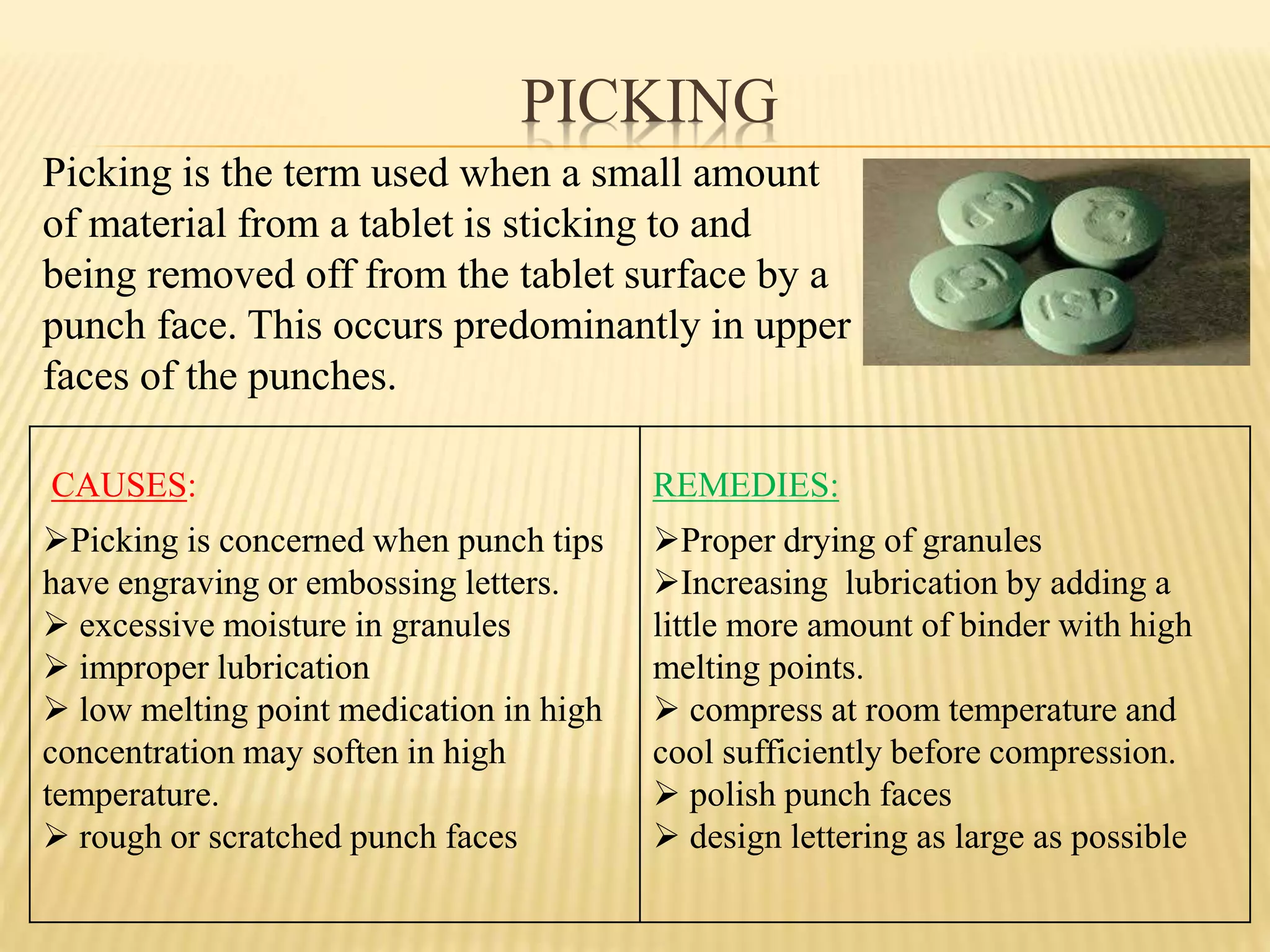 PICKING
CAUSES:
Picking is concerned when punch tips
have engraving or embossing letters.
 excessive moisture in granules
 improper lubrication
 low melting point medication in high
concentration may soften in high
temperature.
 rough or scratched punch faces
REMEDIES:
Proper drying of granules
Increasing lubrication by adding a
little more amount of binder with high
melting points.
 compress at room temperature and
cool sufficiently before compression.
 polish punch faces
 design lettering as large as possible
Picking is the term used when a small amount
of material from a tablet is sticking to and
being removed off from the tablet surface by a
punch face. This occurs predominantly in upper
faces of the punches.
 
