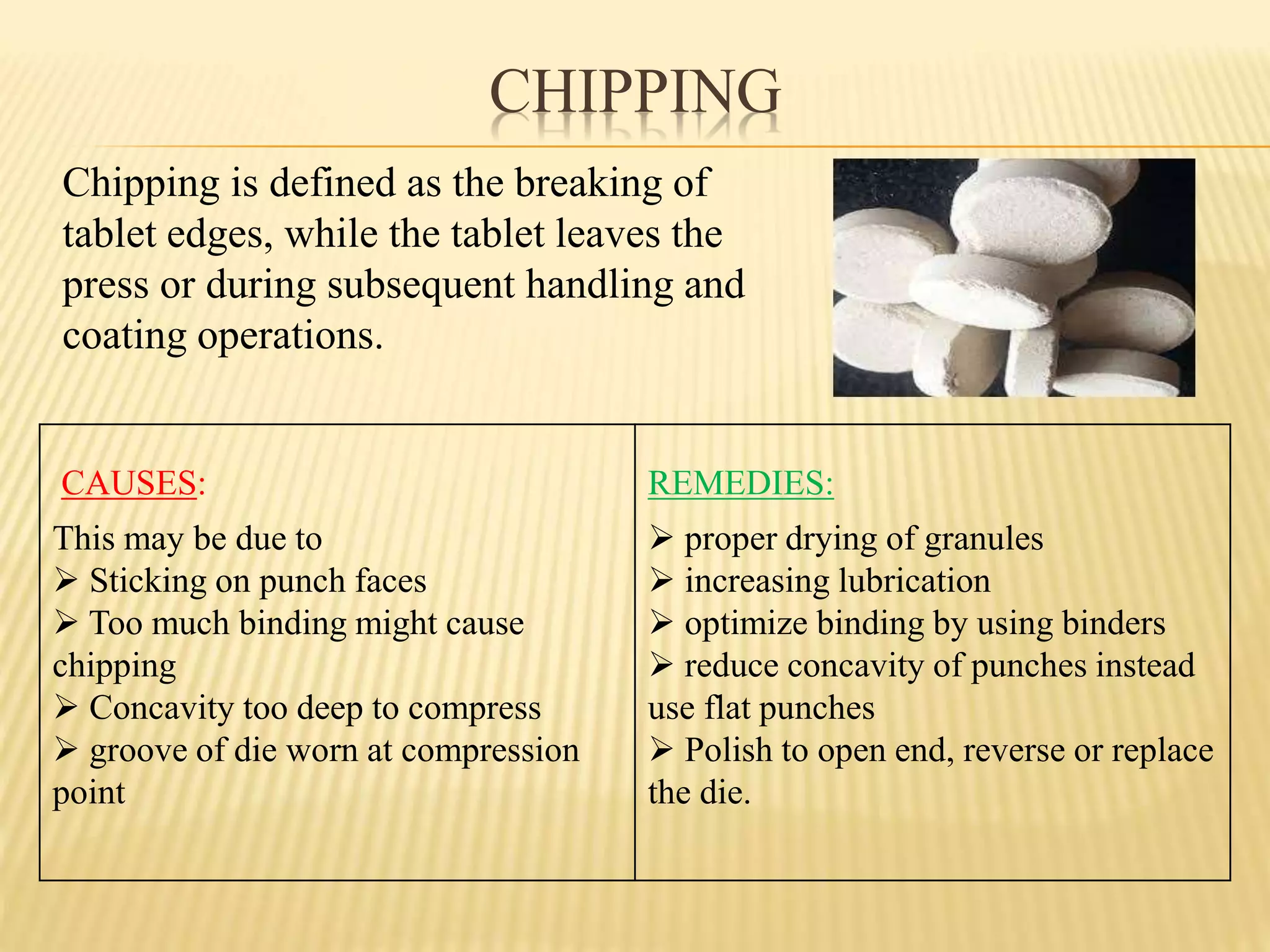CHIPPING
CAUSES:
This may be due to
 Sticking on punch faces
 Too much binding might cause
chipping
 Concavity too deep to compress
 groove of die worn at compression
point
REMEDIES:
 proper drying of granules
 increasing lubrication
 optimize binding by using binders
 reduce concavity of punches instead
use flat punches
 Polish to open end, reverse or replace
the die.
Chipping is defined as the breaking of
tablet edges, while the tablet leaves the
press or during subsequent handling and
coating operations.
 