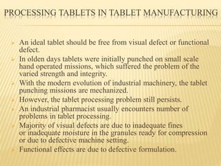 PROCESSING TABLETS IN TABLET MANUFACTURING
 An ideal tablet should be free from visual defect or functional
defect.
 In olden days tablets were initially punched on small scale
hand operated missions, which suffered the problem of the
varied strength and integrity.
 With the modern evolution of industrial machinery, the tablet
punching missions are mechanized.
 However, the tablet processing problem still persists.
 An industrial pharmacist usually encounters number of
problems in tablet processing.
 Majority of visual defects are due to inadequate fines
or inadequate moisture in the granules ready for compression
or due to defective machine setting.
 Functional effects are due to defective formulation.
 