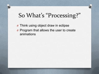 So Whats Processing?
O Think using object draw in eclipse
O Program that allows the user to create
  animations
 