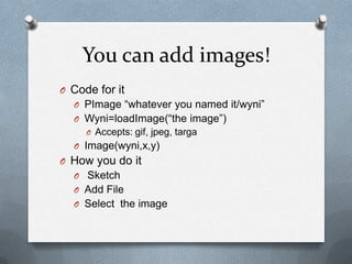 You can add images!
O Code for it
  O PImage whatever you named it/wyni
  O Wyni=loadImage(the image)
     O Accepts: gif, jpeg, targa
  O Image(wyni,x,y)
O How you do it
  O Sketch
  O Add File
  O Select the image
 