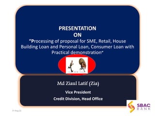 PRESENTATION
ON
“Processing of proposal for SME, Retail, House
Building Loan and Personal Loan, Consumer Loan with
Practical demonstration”
Vice President
Credit Division, Head Office
1
31-Aug-22
 