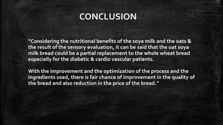 CONCLUSION
“Considering the nutritional benefits of the soya milk and the oats &
the result of the sensory evaluation, it can be said that the oat soya
milk bread could be a partial replacement to the whole wheat bread
especially for the diabetic & cardio vascular patients.
With the improvement and the optimization of the process and the
ingredients used, there is fair chance of improvement in the quality of
the bread and also reduction in the price of the bread.”
 