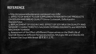 REFERENCE
1.http://empoweredsustenance.com/avoid-soy-milk/
2. EFFECTS OFWHEAT FLOUR SUPPLEMENTATION WITH OAT PRODUCTS
ON DOUGH AND BREAD QUALITY(Anna Czubaszek, Zofia Karolini-
Skaradziñska)
3. REPLACEMENT OF EGG IN CAKE: EFFECT OF SOY MILK ON QUALITY AND
SENSORY CHARACTERISTICS NAZANIN FATEMEH RAHMATI1 and MOSTAFA
MAZAHERITEHRANI
4. Assessment of the Effect ofDifferent Preservatives on the Shell-Life of
Soymilk Stored at DifferentTemperatures(Odu NN,Egbo NN and Okonko IO)
5. Instant Oat Soya Milk Bread 豆浆麦片土司.
 