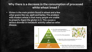 Why there is a decrease in the consumption of processed
white wheat bread ?
• Gluten is the main protein found in wheat and a few
other grains like rye, spelt and barley.The problem
with modern wheat is that many people are unable
to properly digest the gluten in it.This causes a
serious disorder in metabolic activity called as celiac
disease.
 
