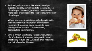 • Refined grain products like white bread get
digested quickly, which leads to large spikes in
blood sugar. However, products that contain
more fiber are supposed to lead to slower rises in
blood sugar.
• Wheat contains a substance called phytic acid,
which can reduce absorption of important
minerals. It may also cause people to burn
through theirVitamin D stores faster,
contributing to deficiency.
• WholeWheat Drastically Raises Small, Dense
LDL Cholesterol, whereas using oat in meal
drastically reduce the LDL level, thus reducing
the risk of cardiac disease.
 