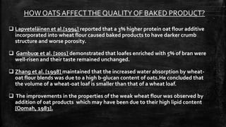 HOW OATS AFFECTTHE QUALITY OF BAKED PRODUCT?
 Lapveteläinen et al.[1994] reported that a 3% higher protein oat flour additive
incorporated into wheat flour caused baked products to have darker crumb
structure and worse porosity.
 Gambuœ et al. [2001] demonstrated that loafes enriched with 5% of bran were
well-risen and their taste remained unchanged.
 Zhang et al. [1998] maintained that the increased water absorption by wheat-
oat flour blends was due to a high b-glucan content of oats.He concluded that
the volume of a wheat-oat loaf is smaller than that of a wheat loaf.
 The improvements in the properties of the weak wheat flour was observed by
addition of oat products which may have been due to their high lipid content
[Oomah, 1983].
 