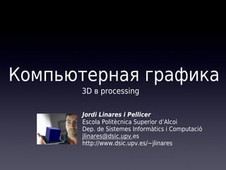 Компьютерная графика
3D в processing
Jordi Linares i Pellicer
Escola Politècnica Superior d’Alcoi
Dep. de Sistemes Informàtics i Computació
jlinares@dsic.upv.es
http://www.dsic.upv.es/~jlinares

 