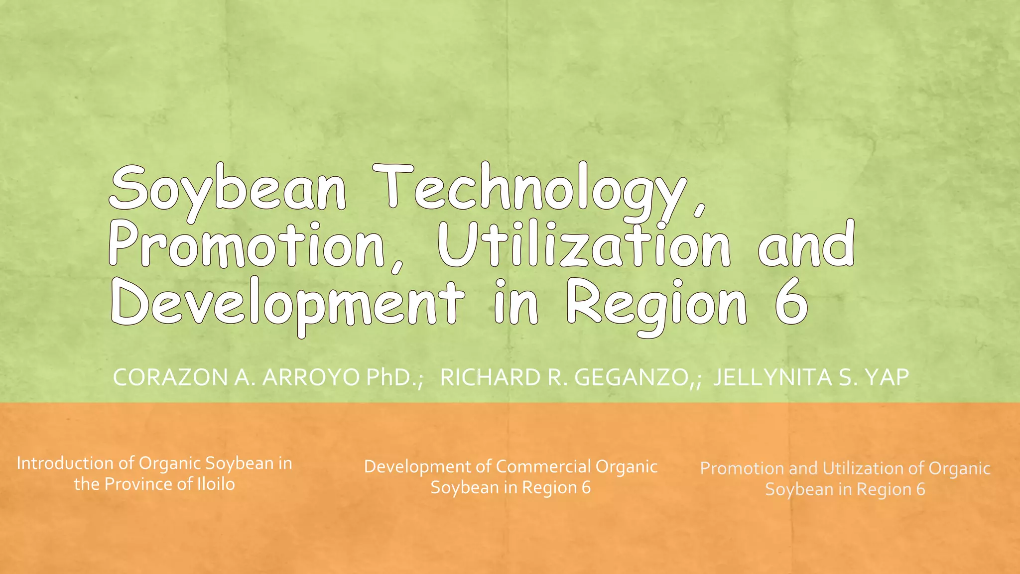 CORAZON A. ARROYO PhD.; RICHARD R. GEGANZO,; JELLYNITA S. YAP
Introduction of Organic Soybean in
the Province of Iloilo
Development of Commercial Organic
Soybean in Region 6
Promotion and Utilization of Organic
Soybean in Region 6
 
