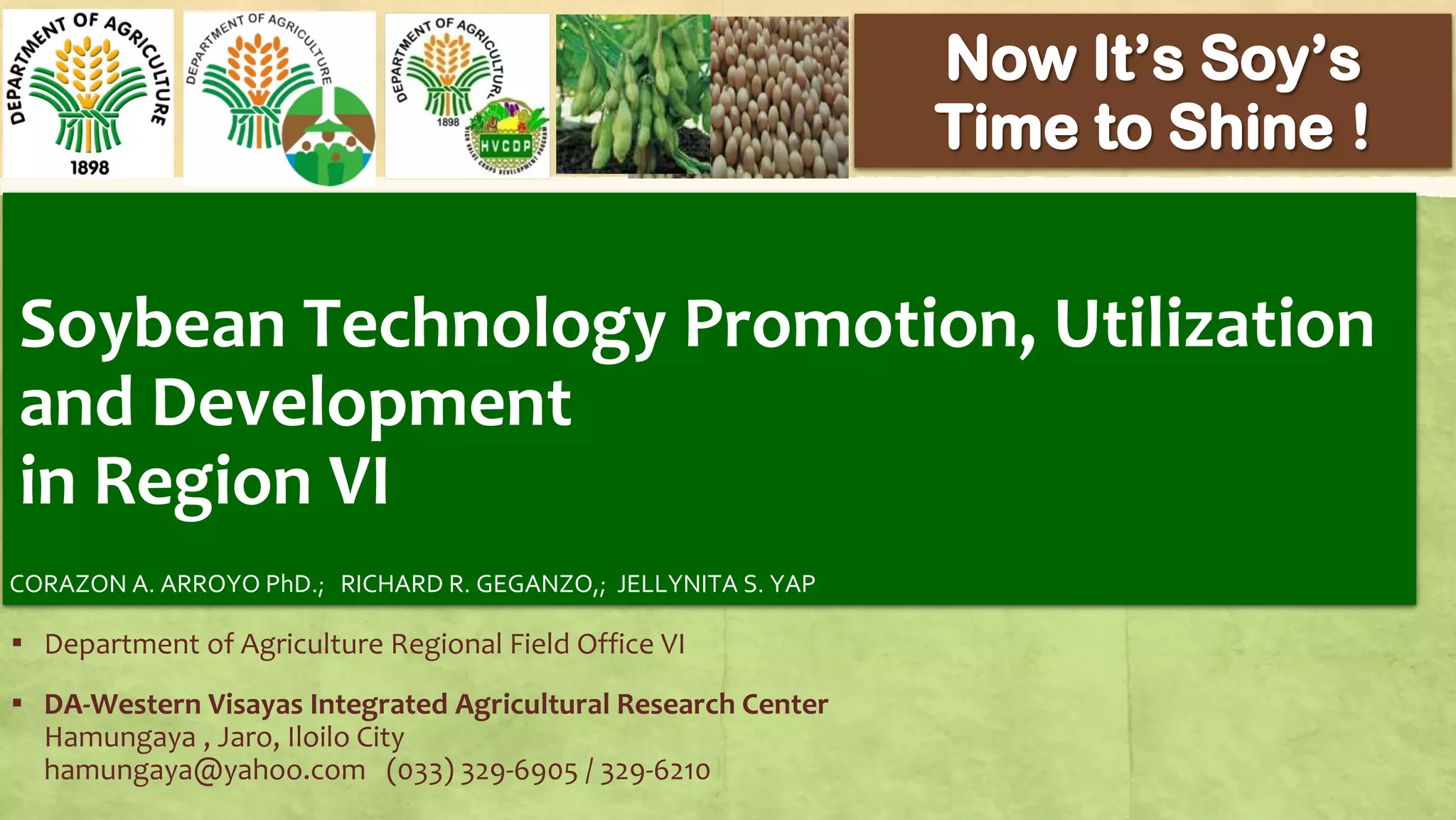 Soybean Technology Promotion, Utilization
and Development
in Region VI
▪ Department of Agriculture Regional Field Office VI
▪ DA-Western Visayas Integrated Agricultural Research Center
Hamungaya , Jaro, Iloilo City
hamungaya@yahoo.com (033) 329-6905 / 329-6210
CORAZON A. ARROYO PhD.; RICHARD R. GEGANZO,; JELLYNITA S. YAP
 