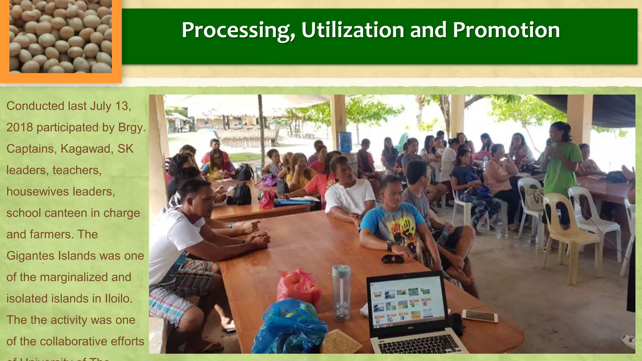 Processing, Utilization and Promotion
Conducted last July 13,
2018 participated by Brgy.
Captains, Kagawad, SK
leaders, teachers,
housewives leaders,
school canteen in charge
and farmers. The
Gigantes Islands was one
of the marginalized and
isolated islands in Iloilo.
The the activity was one
of the collaborative efforts
 