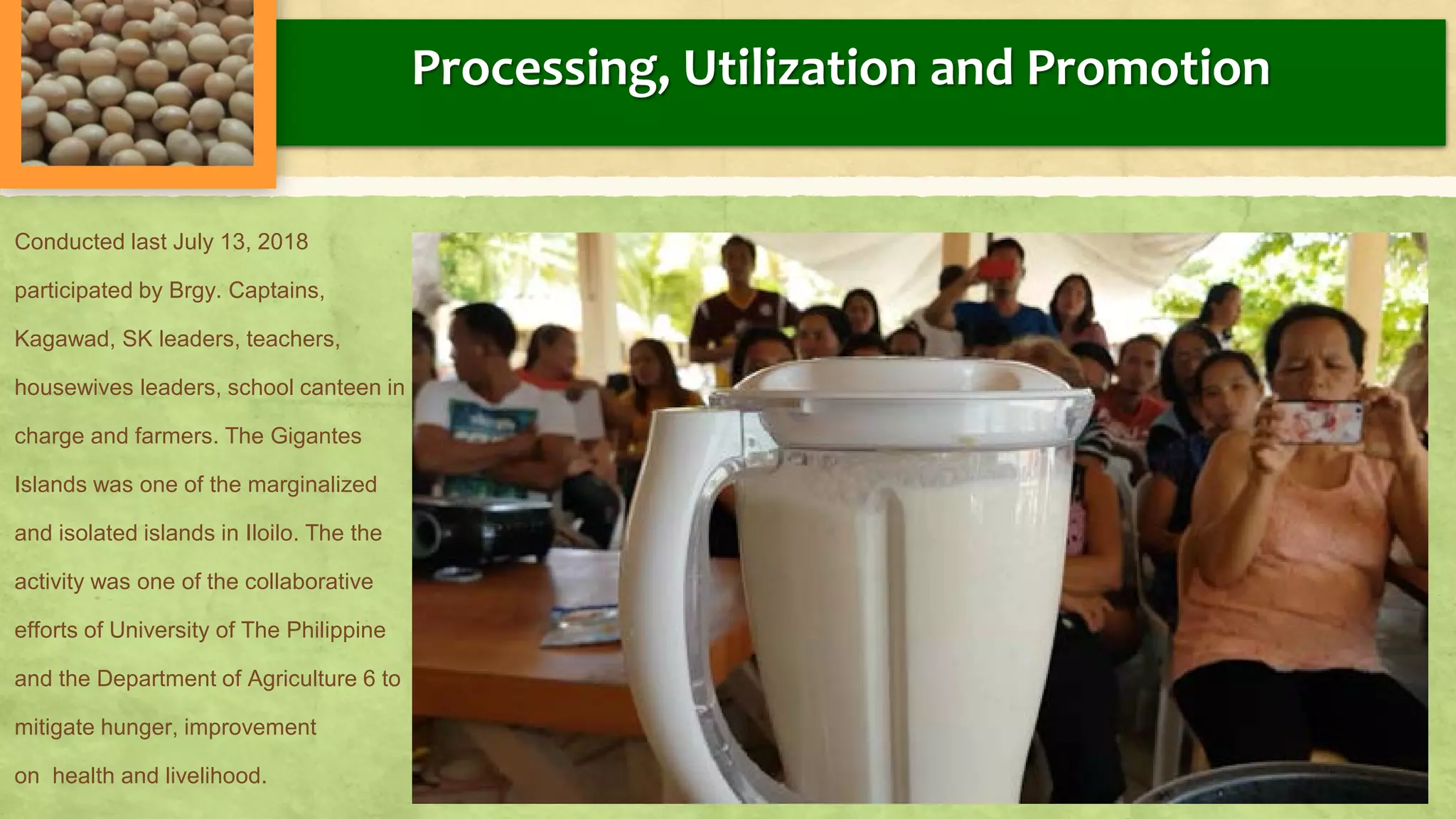 Processing, Utilization and Promotion
Conducted last July 13, 2018
participated by Brgy. Captains,
Kagawad, SK leaders, teachers,
housewives leaders, school canteen in
charge and farmers. The Gigantes
Islands was one of the marginalized
and isolated islands in Iloilo. The the
activity was one of the collaborative
efforts of University of The Philippine
and the Department of Agriculture 6 to
mitigate hunger, improvement
on health and livelihood.
 