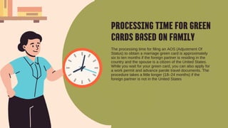 PROCESSING TIME FOR GREEN
CARDS BASED ON FAMILY
The processing time for filing an AOS (Adjustment Of
Status) to obtain a marriage green card is approximately
six to ten months if the foreign partner is residing in the
country and the spouse is a citizen of the United States.
While you wait for your green card, you can also apply for
a work permit and advance parole travel documents. The
procedure takes a little longer (18–24 months) if the
foreign partner is not in the United States
 