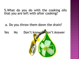 5.What do you do with the cooking oils
that you are left with after cooking?
a. Do you throw them down the drain?
Yes No Don’t know Don’t Answer
 