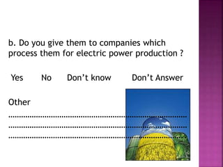 b. Do you give them to companies which
process them for electric power production ?
Yes No Don’t know Don’t Answer
Other
…………………………………………………………………………
…………………………………………………………………………
………………………………………………………………………..
 
