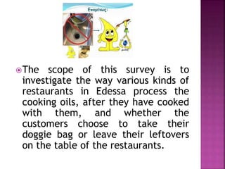 The scope of this survey is to
investigate the way various kinds of
restaurants in Edessa process the
cooking oils, after they have cooked
with them, and whether the
customers choose to take their
doggie bag or leave their leftovers
on the table of the restaurants.
 
