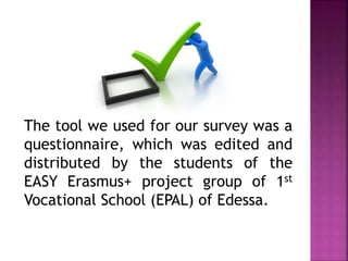 The tool we used for our survey was a
questionnaire, which was edited and
distributed by the students of the
EASY Erasmus+ project group of 1st
Vocational School (EPAL) of Edessa.
 
