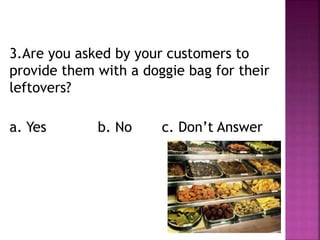 3.Are you asked by your customers to
provide them with a doggie bag for their
leftovers?
a. Yes b. No c. Don’t Answer
 