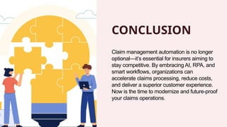 CONCLUSION
Claim management automation is no longer
optional—it’s essential for insurers aiming to
stay competitive. By embracing AI, RPA, and
smart workflows, organizations can
accelerate claims processing, reduce costs,
and deliver a superior customer experience.
Now is the time to modernize and future-proof
your claims operations.
 