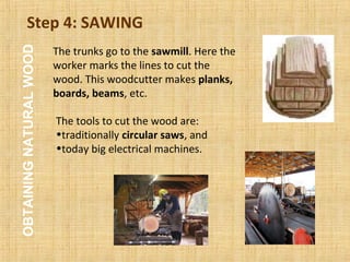 Step 4: SAWING
The tools to cut the wood are:
•traditionally circular saws, and
•today big electrical machines.
The trunks go to the sawmill. Here the
worker marks the lines to cut the
wood. This woodcutter makes planks,
boards, beams, etc.
OBTAININGNATURALWOOD
 