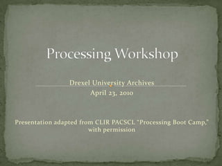 Processing Workshop Drexel University Archives April 23, 2010 Presentation adapted from CLIR PACSCL “Processing Boot Camp,” with permission 