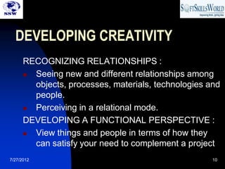 DEVELOPING CREATIVITY
      RECOGNIZING RELATIONSHIPS :
       Seeing new and different relationships among
        objects, processes, materials, technologies and
        people.
       Perceiving in a relational mode.
      DEVELOPING A FUNCTIONAL PERSPECTIVE :
       View things and people in terms of how they
        can satisfy your need to complement a project
7/27/2012                                            10
 