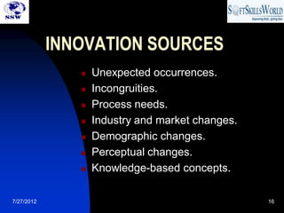 INNOVATION SOURCES
                  Unexpected occurrences.
                  Incongruities.
                  Process needs.
                  Industry and market changes.
                  Demographic changes.
                  Perceptual changes.
                  Knowledge-based concepts.

7/27/2012                                         16
 