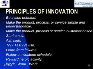 PRINCIPLES OF INNOVATION
  Be action oriented.
 Make the product, process, or service simple and
   understandable.
 Make the product ,process or service customer based.

 Start small.

 Aim high.

 Try / Test / revise.

 Learn from failures.

 Follow a milestone schedule.

 Reward heroic activity.

   Work , Work , Work .
7/27/2012                                         18
 