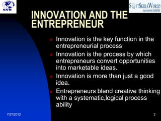 INNOVATION AND THE
            ENTREPRENEUR
                  Innovation is the key function in the
                   entrepreneurial process
                  Innovation is the process by which
                   entrepreneurs convert opportunities
                   into marketable ideas.
                  Innovation is more than just a good
                   idea.
                  Entrepreneurs blend creative thinking
                   with a systematic,logical process
                   ability
7/27/2012                                            2
 