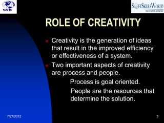 ROLE OF CREATIVITY
               Creativity is the generation of ideas
                that result in the improved efficiency
                or effectiveness of a system.
               Two important aspects of creativity
                are process and people.
                       Process is goal oriented.
                       People are the resources that
                       determine the solution.

7/27/2012                                                3
 