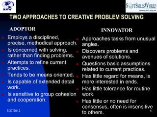 TWO APPROACHES TO CREATIVE PROBLEM SOLVING
     ADOPTOR                                  INNOVATOR
   Employs a disciplined,           Approaches tasks from unusual
    precise, methodical approach.     angles.
   Is concerned with solving,       Discovers problems and
    rather than finding problems.     avenues of solutions.
   Attempts to refine current       Questions basic assumptions
    practices.                        related to current practices.
   Tends to be means oriented.      Has little regard for means, is
   Is capable of extended detail     more interested in ends.
    work.                            Has little tolerance for routine
   Is sensitive to group cohesion    work.
    and cooperation.                 Has little or no need for
                                      consensus, often is insensitive
    7/27/2012                                                         4
                                      to others.
 