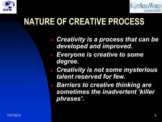 NATURE OF CREATIVE PROCESS
                    Creativity is a process that can be
                     developed and improved.
                    Everyone is creative to some
                     degree.
                    Creativity is not some mysterious
                     talent reserved for few.
                    Barriers to creative thinking are
                     sometimes the inadvertent ‘killer
                     phrases’.

7/27/2012                                             5
 