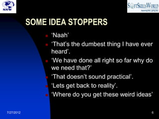 SOME IDEA STOPPERS
                   ‘Naah’
                   ‘That’s the dumbest thing I have ever
                    heard’.
                   ‘We have done all right so far why do
                    we need that?’
                   ‘That doesn’t sound practical’.
                   ‘Lets get back to reality’.
                   ‘Where do you get these weird ideas’

7/27/2012                                               6
 