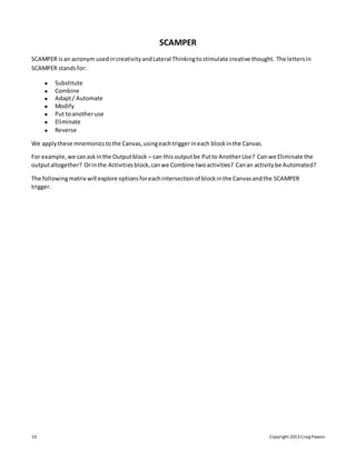 10 Copyright 2013Craig Paxson
SCAMPER
SCAMPER isan acronym usedincreativityandLateral Thinkingtostimulate creative thought. The lettersin
SCAMPER standsfor:
 Substitute
 Combine
 Adapt/ Automate
 Modify
 Put toanotheruse
 Eliminate
 Reverse
We applythese mnemonicstothe Canvas,usingeachtriggerineach blockinthe Canvas.
For example,we canaskinthe Outputblock – can thisoutputbe Putto AnotherUse? Can we Eliminate the
outputaltogether? Orinthe Activitiesblock,canwe Combine twoactivities? Canan activitybe Automated?
The followingmatrix will explore optionsforeachintersectionof blockinthe Canvasandthe SCAMPER
trigger.
 