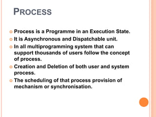 PROCESS 
 Process is a Programme in an Execution State. 
 It is Asynchronous and Dispatchable unit. 
 In all multiprogramming system that can 
support thousands of users follow the concept 
of process. 
 Creation and Deletion of both user and system 
process. 
 The scheduling of that process provision of 
mechanism or synchronisation. 
 