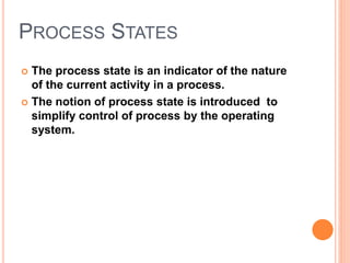 PROCESS STATES 
 The process state is an indicator of the nature 
of the current activity in a process. 
 The notion of process state is introduced to 
simplify control of process by the operating 
system. 
 