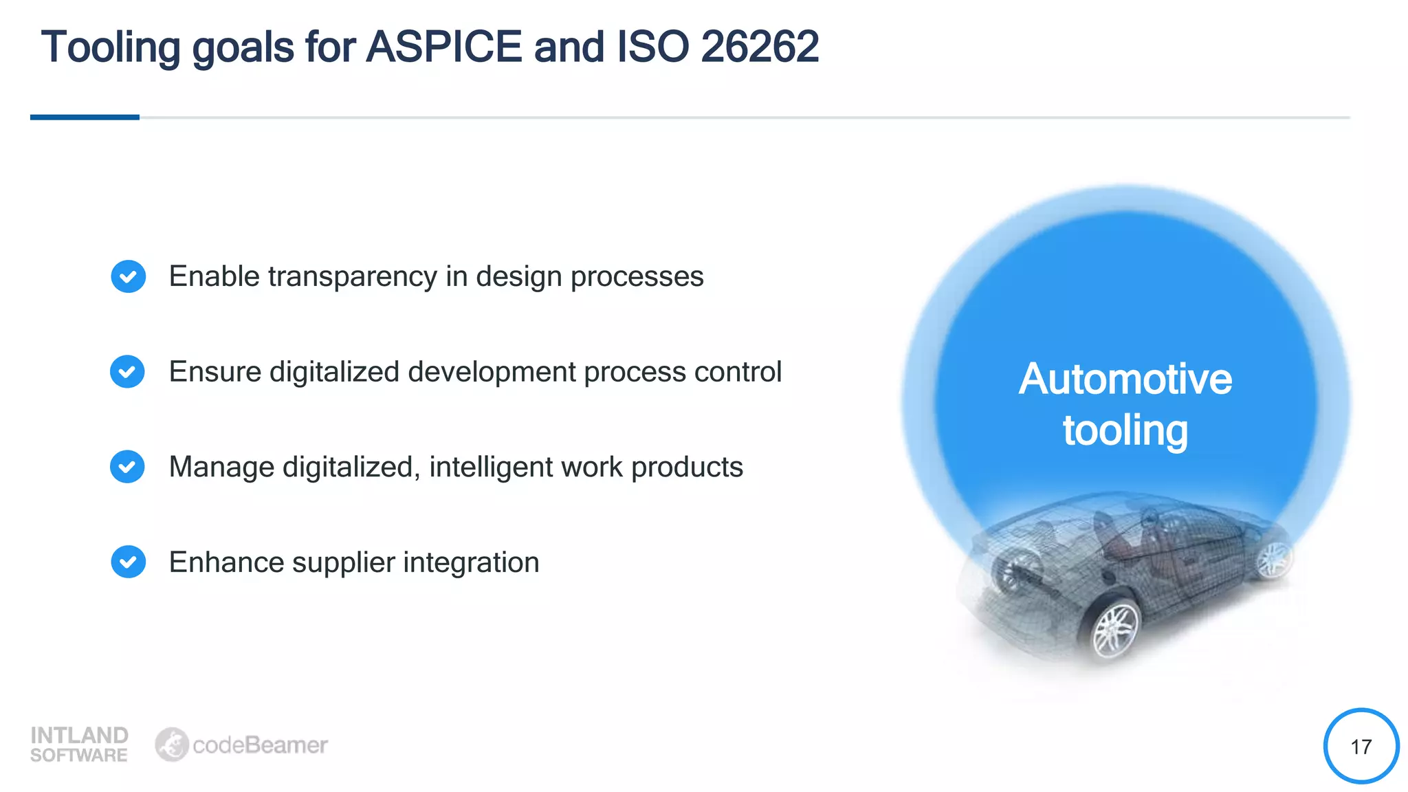 17
Tooling goals for ASPICE and ISO 26262
Enable transparency in design processes
Ensure digitalized development process control
Manage digitalized, intelligent work products
Enhance supplier integration
Automotive
tooling
 