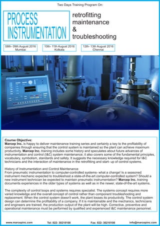 PROCESS
INSTRUMENTATION
retrofitting
maintenance
&
troubleshooting
Course Objective:
Marcep Inc. is happy to deliver maintenance training series and certainly a key to the profitability of
companies through ensuring that the control system is maintained so the plant can achieve maximum
productivity. Marcep Inc. training includes some history and speculates about future advances of
instrumentation and control (I&C) system maintenance; it also covers some of the fundamental principles,
vocabulary, symbolism, standards and safety. It suggests the necessary knowledge required for I&C
technicians and the interaction of maintenance in the retrofitting and start- up of control systems.
History of Instrumentation and Control Maintenance
From pneumatic instrumentation to computer-controlled systems- what a change! Is a seasoned
instrument mechanic expected to troubleshoot a state-of-the-art computer-controlled system? Should a
new instrument technician be expected to maintain pneumatic instrumentation? Marcep Inc. training
documents experiences in the older types of systems as well as in the newer, state-of-the-art systems.
The complexity of control loops and systems requires specialist. The systems concept requires more
varied knowledge and the overall concept of control rather than component troubleshooting and
replacement. When the control system doesn't work, the plant losses its productivity. The control system
design can determine the profitability of a company. If it is maintainable and the mechanics, technicians
and engineers are trained, the production output of the plant will be high. Corrective, preventive and
operational maintenance must be performed by qualified and experienced I&C maintenance personnel.
08th- 09th August 2016
Mumbai
10th- 11th August 2016
Kolkata
12th- 13th August 2016
Chennai
Two Days Training Program On:
www.marcepinc.com Tel: 022- 30210100 Fax: 022- 30210100 info@marcepinc.com
 
