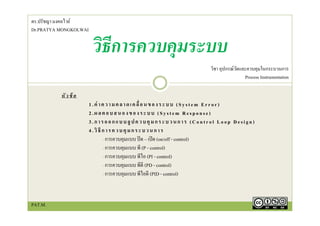 หัวข้ อ
1.ค่ าความคลาดเคลื่อนของระบบ (System Error)
2.ผลตอบสนองของระบบ (System Response)
3.การออกแบบลูปควบคุมกระบวนการ (Control Loop Design)
4.วิธีการควบคุมกระบวนการ
- การควบคุมแบบ ปิด – เปิด (on/off - control)
- การควบคุมแบบ พี (P - control)
- การควบคุมแบบ พีไอ (PI - control)
- การควบคุมแบบ พีดี (PD - control)
- การควบคุมแบบ พีไอดี (PID - control)
วิธีการควบคุมระบบ
วิชา อุปกรณ์วัดและควบคุมในกระบวนการ
Process Instrumentation
ดร.ปรัชญา มงคลไวย์
Dr.PRATYA MONGKOLWAI
PAT.M.
 