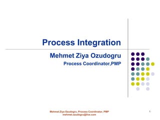 Process Integration
 Mehmet Ziya Ozudogru
           Process Coordinator,PMP




 Mehmet Ziya Ozudogru, Process Coordinator, PMP   1
           mehmet.ozudogru@live.com
 