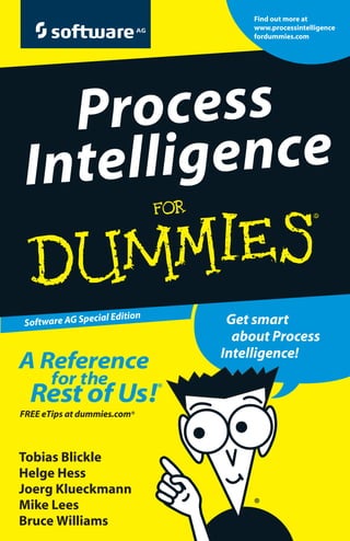Process Intelligence (PI) gives you the insight and ability
to take action effectively. With Process Intelligence, you
can use your business processes to improve quality,
productivity, and profitability, all by making process
information more accessible and actionable.
This book introduces the Process Intelligence concept
and explains how to adopt a flexible IT architecture – one
that delivers real-time information throughout the process
lifecycle. Learn why leading organizations are using Process
Intelligence and how you can use it in your organization!
ISBN: 978-0-470-87620-6
Book not for resale
Software AG Special Edition
Get smart
about Process
Intelligence!
ߜ Findlistingsofallourbooks
ߜ Choosefrommany
differentsubjectcategories
ߜ SignupforeTipsat
etips.dummies.com
Process
Intelligence
ProcessIntelligence
Tobias Blickle
Helge Hess
Joerg Klueckmann
Mike Lees
Bruce Williams
A Reference
for the
Rest of Us!®
FREE eTips at dummies.com®
Explanations in plain English
“Get in,get out” information
Icons and other navigational aids
Top ten lists
A dash of humor and fun
Find out more at
www.processintelligence
fordummies.com
Deliver more business
value faster with
Process Intelligence!
Gain visibility into your
business processes
Govern processes better
than ever before
Discover opportunities
for business process
improvement
Understand how
your organization is
executing against
its goals
Make business
decisions with the
right information at
the right time
Improve your organization’s performance by
better understanding and governing
your key business processes!
 