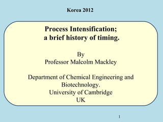Korea 2012


     Process Intensification;
     a brief history of timing.

                 By
      Professor Malcolm Mackley

Department of Chemical Engineering and
            Biotechnology.
       University of Cambridge
                 UK

                                  1
 