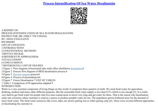 Process Intensification Of Sea Water Desalinatoin
A REPORT ON
PROCESS INTENSIFICATION OF SEA WATER DESALINATOIN
INSTRUCTOR: DR. EMILY YW CHIANG
BY: NEHA PANUGANTI
ID# 0866085
LIST OF CONTENTS
1.INTRODUCTION5
2.CONVENTIONAL METHOD5
3.BOTTLE NECKS6
4.DIFFERENT PI APPROACHES6
5.EVALUATION9
6.CONCLUSION10
7.REFERENCES11 LIST OF FIGURES
1.Figure 1. Flow diagram of horizontal tube multi effect distillation desalination5
2.Figure 2. Process flow diagram of MED desalination process.6
3.Figure 3. Reverse osmosis process8
4.Figure 4. Process of electrodialysis9
5.Figure *. Freeze Desalination 7 LIST OF TABLES
1.Table 1. Comparison of PI approaches adapted 9
INTRODUCTION
Water is a very essential component of living things on this world. It comprises three quarters of earth. We need fresh water for agriculture,
drinking, medical and many other different purposes. But the renewable fresh water supply is less than 0.3% which is not enough [2]. It is really
very hard to get fresh water for people who live near coastal areas to travel very long and get water for them. That is the reason why desalination
came into existence where seawater is used as a source to produce potable water for use. The population grown bothered more for the demand of
more fresh water. The fresh water resources like rivers, lakes are slowly getting lost or either getting salty [6]. There were several different approaches
of desalinating the seawater to
 