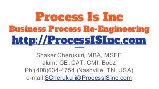 Process Is Inc
Business Process Re-Engineering
http://ProcessISInc.com
Shaker Cherukuri, MBA, MSEE
alum: GE, CAT, CMI, Booz
Ph:(408)634-4754 (Nashville, TN, USA)
e-mail:SCherukuri@ProcessISInc.com
 