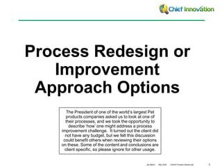 1
Jay Martin May 2022 ClientX Process Options.ppt
Process Redesign or
Improvement
Approach Options
The President of one of the world’s largest Pet
products companies asked us to look at one of
their processes, and we took the opportunity to
describe ‘how’ one might address a process
improvement challenge. It turned out the client did
not have any budget, but we felt this discussion
could benefit others when reviewing their options
on these. Some of the content and conclusions are
client specific, so please ignore for other usage.
 