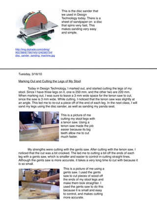 This is the disc sander that
                                   we used in Design
                                   Technology today. There is a
                                   sheet of sandpaper on a disc
                                   that spins very fast, This
                                   makes sanding very easy
                                   and simple.




http://img.diytrade.com/cdimg/
902788/8776674/0/1240383754/
disc_sander_sanding_machine.jpg




  Tuesday, 3/16/10

  Marking Out and Cutting the Legs of My Stool

  
      Today in Design Technology, I marked out, and started cutting the legs of my
  stool. Since I have three legs on it, one is 250 mm, and the other two are 220 mm.
  When marking out, I was sure to leave a 3 mm wide space for the tenon saw to cut,
  since the saw is 3 mm wide. While cutting, I noticed that the tenon saw was slightly at
  an angle. This led me to re-cut a piece off of the end of each leg. In the next class, I will
  sand my legs using the disc sander, as well as sanding my panda seat.
                                                               
                                   This is a picture of me
                                   cutting my stool legs with
                                   a tenon saw. Using a
                                   tenon saw made the job
                                   easier because its big
                                   teeth allow me to cut
                                   much faster.



  
      My strengths were cutting with the gents saw. After cutting with the tenon saw, I
  noticed that the cut was a bit crooked. The led me to cutting a bit off the ends of each
  leg with a gents saw, which is smaller and easier to control in cutting straight lines.
  Although the gents saw is more accurate, it takes a very long time to cut with because it
  is so small.
                                     This is a picture of me using a
                                     gents saw. I used the gents
                                     saw to cut pieces of wood off
                                     the ends of my stool legs and
                                     make them look straighter. I
                                     used the gents saw to do this
                                     because it is small and easy
                                     to control, and makes cutting
                                     more accurate.
 