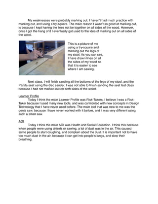 My weaknesses were probably marking out. I havenʼt had much practice with
marking out, and using a try-square. The main reason I wasnʼt so good at marking out,
is because I kept having the lines not be together on all sides of the wood. However,
once I got the hang of it I eventually got used to the idea of marking out on all sides of
the wood.

                                     This is a picture of me
                                     using a try-square and
                                     marking out the legs of
                                     my stool. As you can see,
                                     I have drawn lines on all
                                     the sides of my wood so
                                     that it is easier to see
                                     where I am sawing.




     Next class, I will ﬁnish sanding all the bottoms of the legs of my stool, and the
Panda seat using the disc sander. I was not able to ﬁnish sanding the seat last class
because I had not marked out on both sides of the wood.

Learner Proﬁle

      Today I think the main Learner Proﬁle was Risk-Takers. I believe I was a Risk-
Taker because I used many new tools, and was confronted with new concepts in Design
Technology that I have never used before. The main tool that was new to me was the
gents saw, because I have never worked with it before, and it was very different using
such a small saw.

AOI

      Today I think the main AOI was Health and Social Education. I think this because
when people were using chisels or sawing, a lot of dust was in the air. This caused
some people to start coughing, and complain about the dust. It is important not to have
too much dust in the air, because it can get into peopleʼs lungs, and slow their
breathing.
 